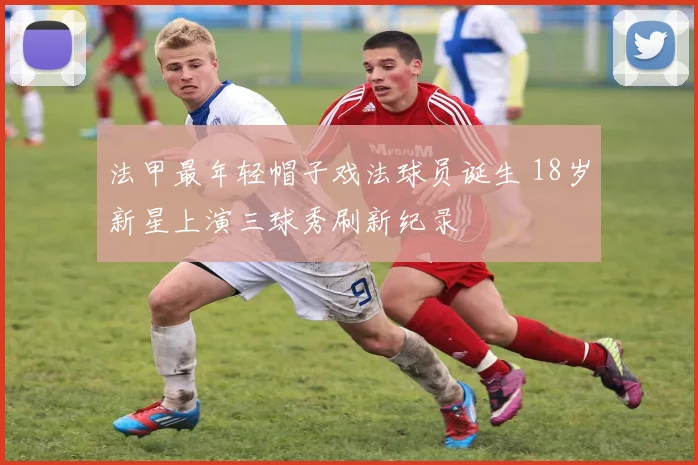 法甲最年轻帽子戏法球员诞生 18岁新星上演三球秀刷新纪录