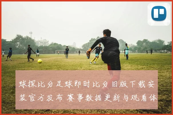 球探比分足球即时比分旧版下载安装官方发布 赛事数据更新与观看体验优化指南
