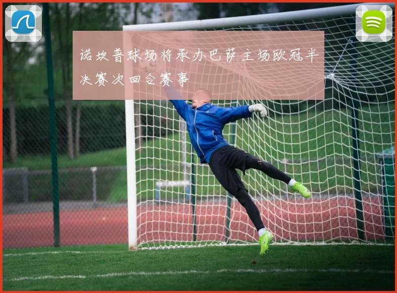 诺坎普球场将承办巴萨主场欧冠半决赛次回合赛事