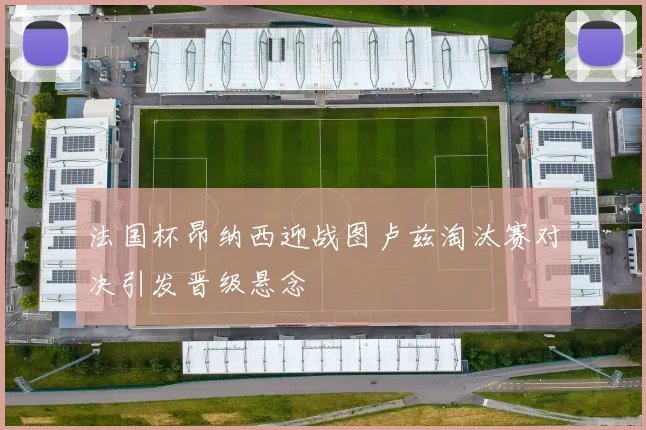 法国杯昂纳西迎战图卢兹淘汰赛对决引发晋级悬念