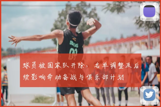 球员被国家队开除,名单调整及后续影响牵动备战与俱乐部计划