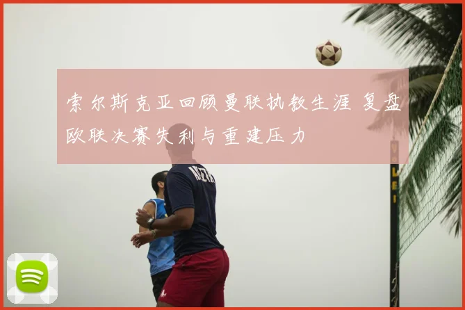 索尔斯克亚回顾曼联执教生涯 复盘欧联决赛失利与重建压力