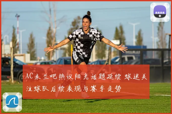 AC米兰吧热议阳光话题延续 球迷关注球队后续表现与赛季走势