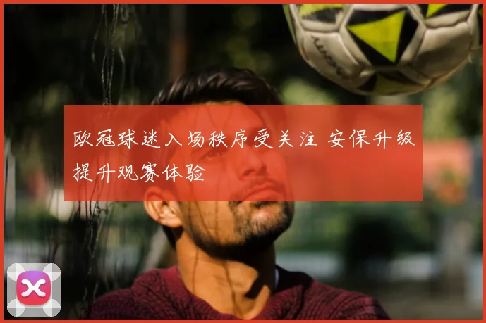 欧冠球迷入场秩序受关注 安保升级提升观赛体验