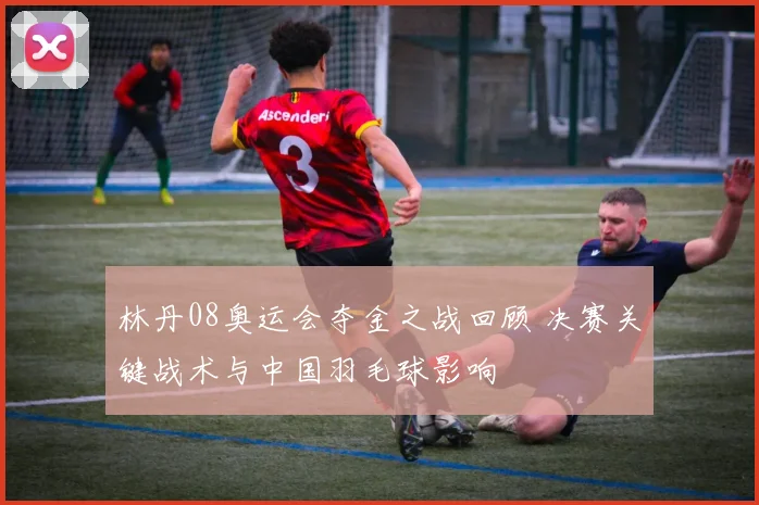 林丹08奥运会夺金之战回顾 决赛关键战术与中国羽毛球影响