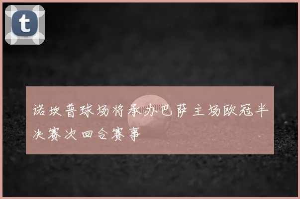 诺坎普球场将承办巴萨主场欧冠半决赛次回合赛事