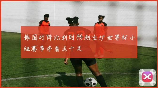 韩国对阵比利时预测出炉世界杯小组赛争夺看点十足