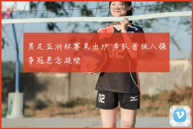 男足亚洲杯赛果出炉 多队晋级八强争冠悬念延续