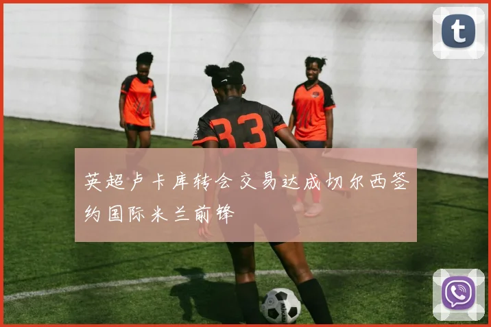 英超卢卡库转会交易达成切尔西签约国际米兰前锋