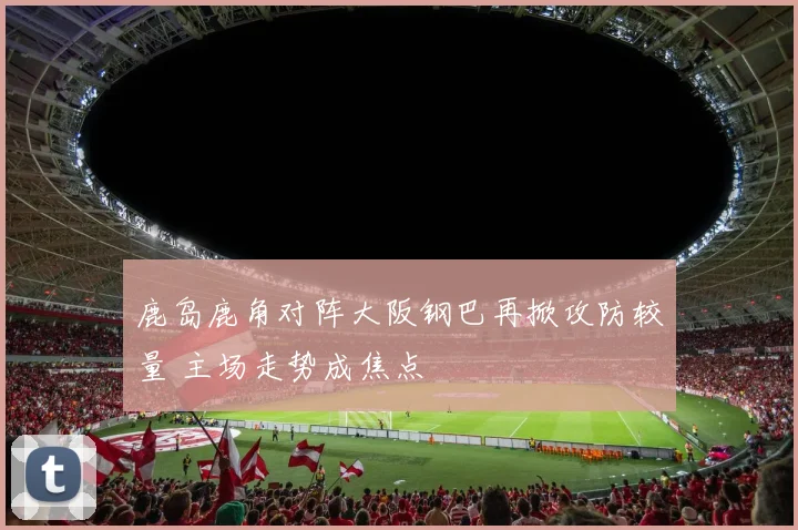 鹿岛鹿角对阵大阪钢巴再掀攻防较量 主场走势成焦点