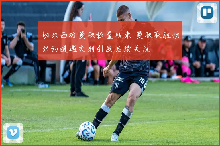 切尔西对曼联较量结束 曼联取胜切尔西遭遇失利引发后续关注
