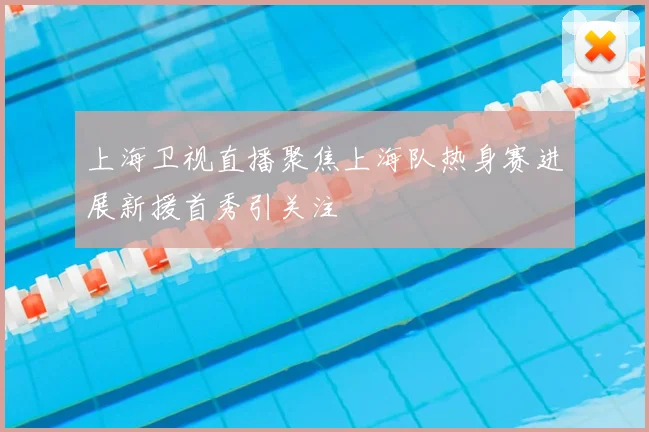 上海卫视直播聚焦上海队热身赛进展新援首秀引关注