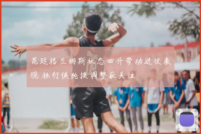 昆廷格兰姆斯状态回升带动进攻表现 独行侠轮换调整获关注