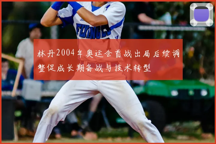 林丹2004年奥运会首战出局后续调整促成长期备战与技术转型