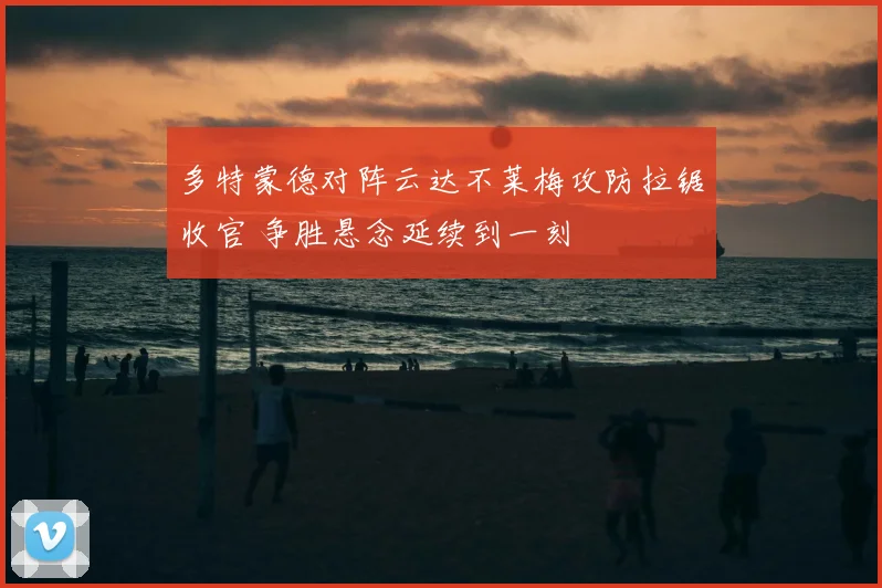 多特蒙德对阵云达不莱梅攻防拉锯收官 争胜悬念延续到一刻