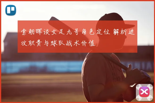 索朝晖谈女足九号角色定位 解析进攻职责与球队战术价值