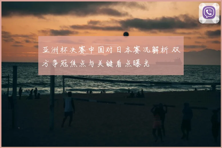 亚洲杯决赛中国对日本赛况解析 双方争冠焦点与关键看点曝光
