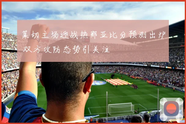 莱切主场迎战热那亚比分预测出炉 双方攻防态势引关注