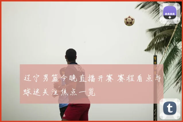 辽宁男篮今晚直播开赛 赛程看点与球迷关注焦点一览