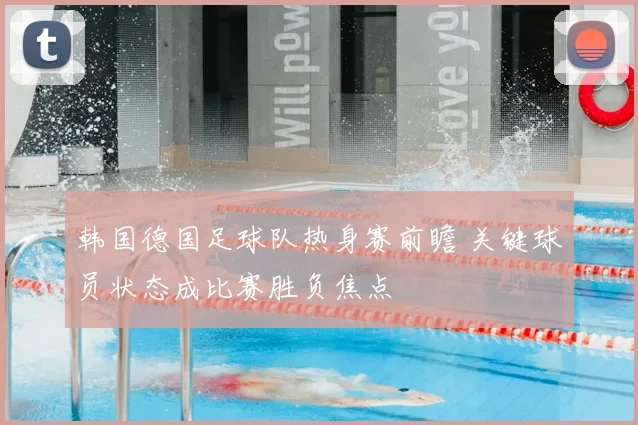 韩国德国足球队热身赛前瞻 关键球员状态成比赛胜负焦点