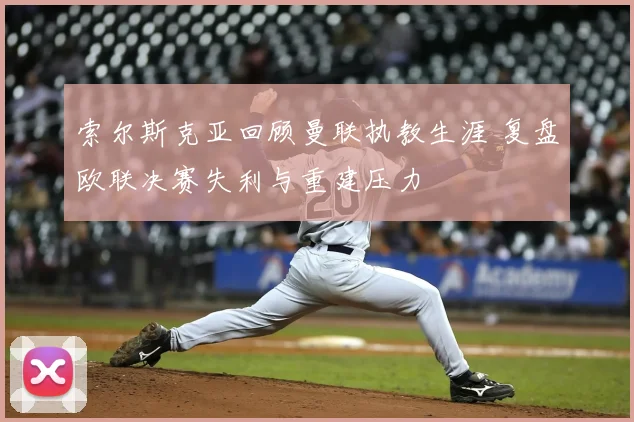 索尔斯克亚回顾曼联执教生涯 复盘欧联决赛失利与重建压力