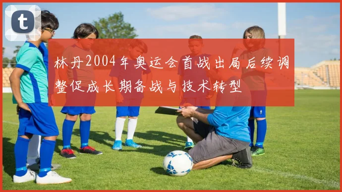 林丹2004年奥运会首战出局后续调整促成长期备战与技术转型