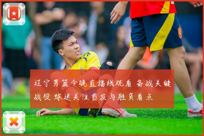 辽宁男篮今晚直播线观看 备战关键战役 球迷关注首发与胜负看点