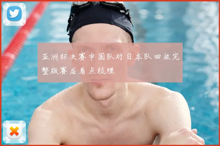亚洲杯决赛中国队对日本队回放完整版赛后看点梳理