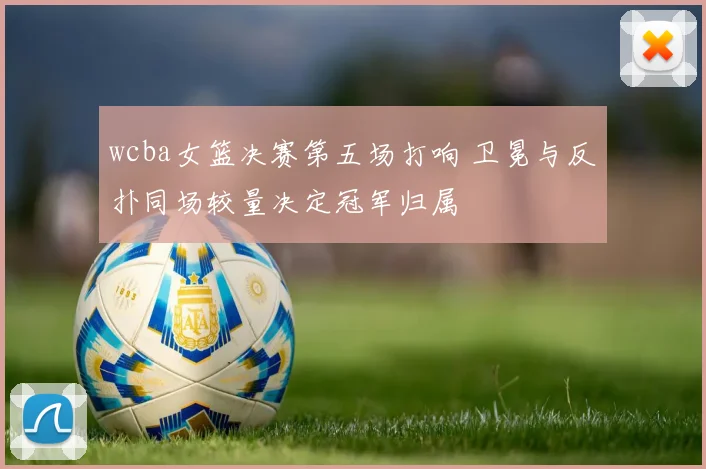 wcba女篮决赛第五场打响 卫冕与反扑同场较量决定冠军归属
