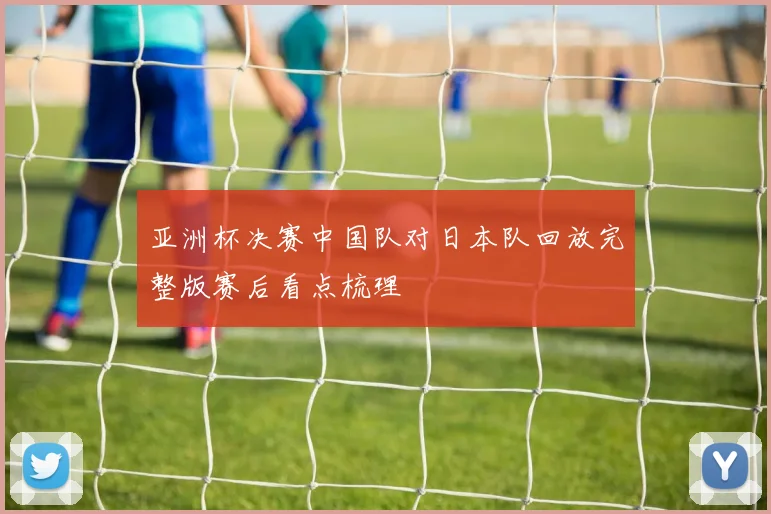 亚洲杯决赛中国队对日本队回放完整版赛后看点梳理