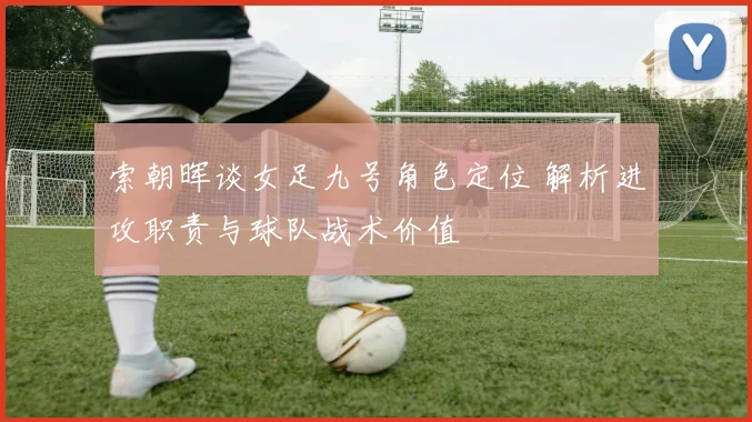 索朝晖谈女足九号角色定位 解析进攻职责与球队战术价值