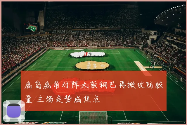 鹿岛鹿角对阵大阪钢巴再掀攻防较量 主场走势成焦点