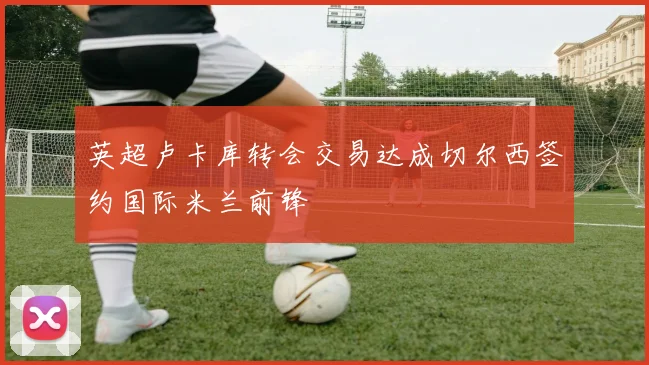 英超卢卡库转会交易达成切尔西签约国际米兰前锋