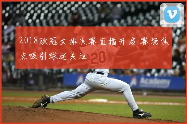 2018欧冠女排决赛直播开启 赛场焦点吸引球迷关注