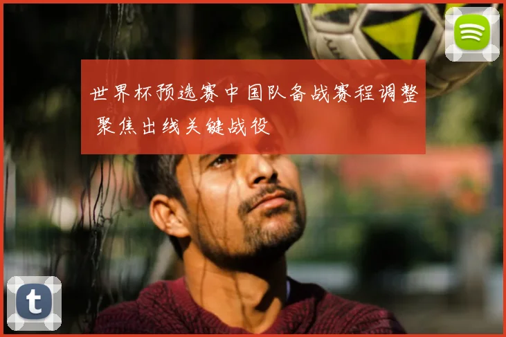 世界杯预选赛中国队备战赛程调整 聚焦出线关键战役